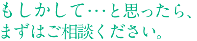 もしかして・・・と思ったら、まずはご相談ください。